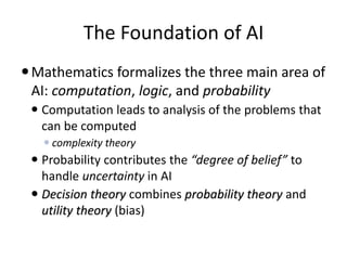 The Foundation of AI
Mathematics formalizes the three main area of
AI: computation, logic, and probability
 Computation leads to analysis of the problems that
can be computed
 complexity theory
 Probability contributes the “degree of belief” to
handle uncertainty in AI
 Decision theory combines probability theory and
utility theory (bias)
 