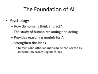 The Foundation of AI
• Psychology
– How do humans think and act?
– The study of human reasoning and acting
– Provides reasoning models for AI
– Strengthen the ideas
• humans and other animals can be considered as
information processing machines
 