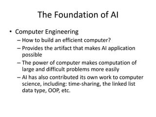 The Foundation of AI
• Computer Engineering
– How to build an efficient computer?
– Provides the artifact that makes AI application
possible
– The power of computer makes computation of
large and difficult problems more easily
– AI has also contributed its own work to computer
science, including: time-sharing, the linked list
data type, OOP, etc.
 