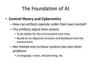 The Foundation of AI
• Control theory and Cybernetics
– How can artifacts operate under their own control?
– The artifacts adjust their actions
• To do better for the environment over time
• Based on an objective function and feedback from the
environment
– Not limited only to linear systems but also other
problems
• as language, vision, and planning, etc.
 