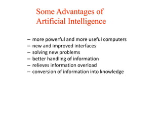 – more powerful and more useful computers
– new and improved interfaces
– solving new problems
– better handling of information
– relieves information overload
– conversion of information into knowledge
Some Advantages of
Artificial Intelligence
 