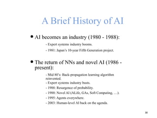 A Brief History of AI
 AI becomes an industry (1980 - 1988):
- Expert systems industry booms.
- 1981: Japan’s 10-year Fifth Generation project.
 The return of NNs and novel AI (1986 -
present):
- Mid 80’s: Back-propagation learning algorithm
reinvented.
- Expert systems industry busts.
- 1988: Resurgence of probability.
- 1988: Novel AI (ALife, GAs, Soft Computing, …).
- 1995: Agents everywhere.
- 2003: Human-level AI back on the agenda.
38
 