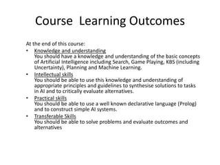 Course Learning Outcomes
At the end of this course:
• Knowledge and understanding
You should have a knowledge and understanding of the basic concepts
of Artificial Intelligence including Search, Game Playing, KBS (including
Uncertainty), Planning and Machine Learning.
• Intellectual skills
You should be able to use this knowledge and understanding of
appropriate principles and guidelines to synthesise solutions to tasks
in AI and to critically evaluate alternatives.
• Practical skills
You should be able to use a well known declarative language (Prolog)
and to construct simple AI systems.
• Transferable Skills
You should be able to solve problems and evaluate outcomes and
alternatives
 