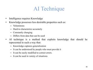 AI Technique
• Intelligence requires Knowledge
• Knowledge possesses less desirable properties such as:
– Voluminous
– Hard to characterize accurately
– Constantly changing
– Differs from data that can be used
• AI technique is a method that exploits knowledge that should be
represented in such a way that:
– Knowledge captures generalization
– It can be understood by people who must provide it
– It can be easily modified to correct errors.
– It can be used in variety of situations
40
 