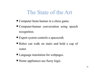 The State of the Art
 Computer beats human in a chess game.
 Computer-human conversation using speech
recognition.
 Expert system controls a spacecraft.
 Robot can walk on stairs and hold a cup of
water.
 Language translation for webpages.
 Home appliances use fuzzy logic.
41
 