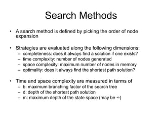 Search Methods
• A search method is defined by picking the order of node
expansion
• Strategies are evaluated along the following dimensions:
– completeness: does it always find a solution if one exists?
– time complexity: number of nodes generated
– space complexity: maximum number of nodes in memory
– optimality: does it always find the shortest path solution?
• Time and space complexity are measured in terms of
– b: maximum branching factor of the search tree
– d: depth of the shortest path solution
– m: maximum depth of the state space (may be ∞)
 
