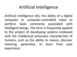 Artificial Intelligence
Artificial intelligence (AI), the ability of a digital
computer or computer-controlled robot to
perform tasks commonly associated with
intelligent beings. The term is frequently applied
to the project of developing systems endowed
with the intellectual processes characteristic of
humans, such as the ability to reason, discover
meaning, generalize, or learn from past
experience.
 