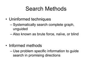 Search Methods
• Uninformed techniques
– Systematically search complete graph,
unguided
– Also known as brute force, naïve, or blind
• Informed methods
– Use problem specific information to guide
search in promising directions
 