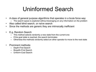 Uninformed Search
• A class of general purpose algorithms that operates in a brute force way
– The search space is explored without leveraging on any information on the problem
• Also called blind search, or naïve search
• Since the methods are generic they are intrinsically inefficient
• E.g. Random Search
– This method selects randomly a new state from the current one
– If the goal state is reached, the search terminates
– Otherwise the methods randomly select an other operator to move to the next state
• Prominent methods:
– Depth-First Search
– Breadth-First Search
– Uniform-Cost Search
 
