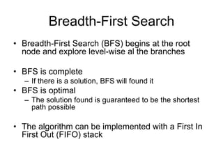 Breadth-First Search
• Breadth-First Search (BFS) begins at the root
node and explore level-wise al the branches
• BFS is complete
– If there is a solution, BFS will found it
• BFS is optimal
– The solution found is guaranteed to be the shortest
path possible
• The algorithm can be implemented with a First In
First Out (FIFO) stack
 