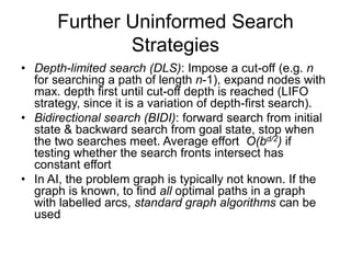 Further Uninformed Search
Strategies
• Depth-limited search (DLS): Impose a cut-off (e.g. n
for searching a path of length n-1), expand nodes with
max. depth first until cut-off depth is reached (LIFO
strategy, since it is a variation of depth-first search).
• Bidirectional search (BIDI): forward search from initial
state & backward search from goal state, stop when
the two searches meet. Average effort O(bd/2) if
testing whether the search fronts intersect has
constant effort
• In AI, the problem graph is typically not known. If the
graph is known, to find all optimal paths in a graph
with labelled arcs, standard graph algorithms can be
used
 