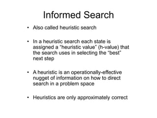 Informed Search
• Also called heuristic search
• In a heuristic search each state is
assigned a “heuristic value” (h-value) that
the search uses in selecting the “best”
next step
• A heuristic is an operationally-effective
nugget of information on how to direct
search in a problem space
• Heuristics are only approximately correct
 