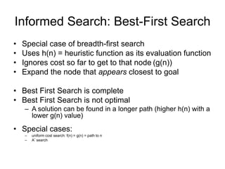 Informed Search: Best-First Search
• Special case of breadth-first search
• Uses h(n) = heuristic function as its evaluation function
• Ignores cost so far to get to that node (g(n))
• Expand the node that appears closest to goal
• Best First Search is complete
• Best First Search is not optimal
– A solution can be found in a longer path (higher h(n) with a
lower g(n) value)
• Special cases:
– uniform cost search: f(n) = g(n) = path to n
– A* search
69
 