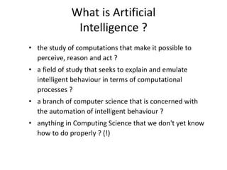 What is Artificial
Intelligence ?
• the study of computations that make it possible to
perceive, reason and act ?
• a field of study that seeks to explain and emulate
intelligent behaviour in terms of computational
processes ?
• a branch of computer science that is concerned with
the automation of intelligent behaviour ?
• anything in Computing Science that we don't yet know
how to do properly ? (!)
 