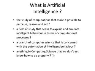 What is Artificial
Intelligence ?
• the study of computations that make it possible to
perceive, reason and act ?
• a field of study that seeks to explain and emulate
intelligent behaviour in terms of computational
processes ?
• a branch of computer science that is concerned
with the automation of intelligent behaviour ?
• anything in Computing Science that we don't yet
know how to do properly ? (!)
 