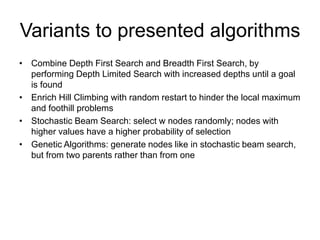 Variants to presented algorithms
• Combine Depth First Search and Breadth First Search, by
performing Depth Limited Search with increased depths until a goal
is found
• Enrich Hill Climbing with random restart to hinder the local maximum
and foothill problems
• Stochastic Beam Search: select w nodes randomly; nodes with
higher values have a higher probability of selection
• Genetic Algorithms: generate nodes like in stochastic beam search,
but from two parents rather than from one
 
