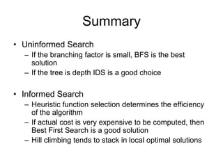 Summary
• Uninformed Search
– If the branching factor is small, BFS is the best
solution
– If the tree is depth IDS is a good choice
• Informed Search
– Heuristic function selection determines the efficiency
of the algorithm
– If actual cost is very expensive to be computed, then
Best First Search is a good solution
– Hill climbing tends to stack in local optimal solutions
 