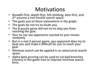 Motivations
• Breadth-first, depth-first, hill-climbing, best-first, and
A* assume a non-hostile search space.
• The goals just sit there somewhere in the graph.
• The goals do not try to elude you.
• The 8-puzzle game did not try to stop you from
reaching the goal.
• Your tic-tac-toe opponents reacted to your moves
randomly.
• But in a real 2-person game, you opponent does try to
beat you and make it difficult for you to reach your
goal.
• Minimax search can be applied in an adversarial search
space.
• Alpha-beta pruning can be used to cut bad branches
(moves) in the game tree to improve minimax search
time.
 