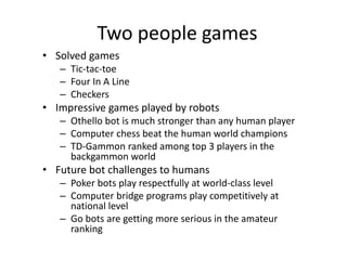 Two people games
• Solved games
– Tic-tac-toe
– Four In A Line
– Checkers
• Impressive games played by robots
– Othello bot is much stronger than any human player
– Computer chess beat the human world champions
– TD-Gammon ranked among top 3 players in the
backgammon world
• Future bot challenges to humans
– Poker bots play respectfully at world-class level
– Computer bridge programs play competitively at
national level
– Go bots are getting more serious in the amateur
ranking
 