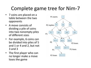 Complete game tree for Nim-7
• 7 coins are placed on a
table between the two
opponents
• A move consists of
dividing a pile of coins
into two nonempty piles
of different sizes
• For example, 6 coins can
be divided into piles of 5
and 1 or 4 and 2, but not
3 and 3
• The first player who can
no longer make a move
loses the game
P1 starts
P2 replies
P1
P2
P1
P2 loses
P1 loses
P2 loses
 
