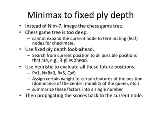 Minimax to fixed ply depth
• Instead of Nim-7, image the chess game tree.
• Chess game tree is too deep.
– cannot expand the current node to terminating (leaf)
nodes for checkmate.
• Use fixed ply depth look-ahead.
– Search from current position to all possible positions
that are, e.g., 3-plies ahead.
• Use heuristic to evaluate all these future positions.
– P=1, N=B=3, R=5, Q=9
– Assign certain weight to certain features of the position
(dominance of the center, mobility of the queen, etc.)
– summarize these factors into a single number.
• Then propagating the scores back to the current node.
 
