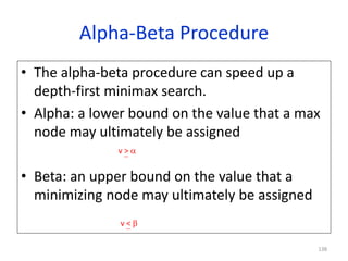 138
Alpha-Beta Procedure
• The alpha-beta procedure can speed up a
depth-first minimax search.
• Alpha: a lower bound on t...