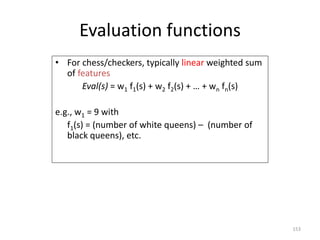 153
Evaluation functions
• For chess/checkers, typically linear weighted sum
of features
Eval(s) = w1 f1(s) + w2 f2(s) + …...