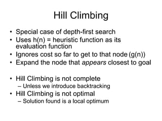 Hill Climbing
• Special case of depth-first search
• Uses h(n) = heuristic function as its
evaluation function
• Ignores c...