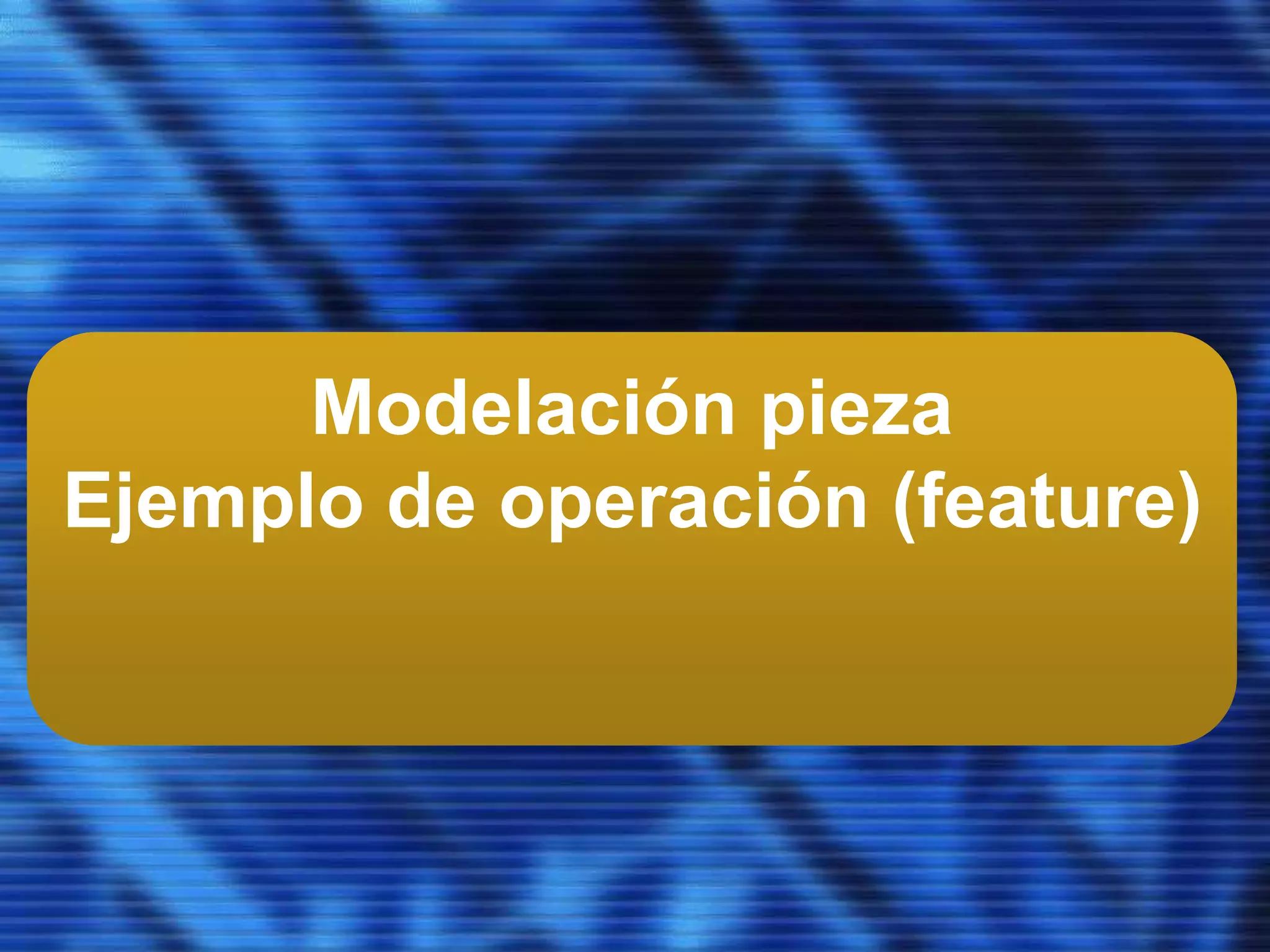 Modelación pieza
Ejemplo de operación (feature)