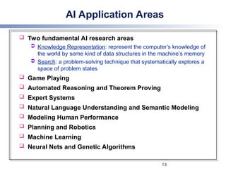 AI Application Areas
 Two fundamental AI research areas
 Knowledge Representation: represent the computer’s knowledge of
the world by some kind of data structures in the machine’s memory
 Search: a problem-solving technique that systematically explores a
space of problem states
 Game Playing
 Automated Reasoning and Theorem Proving
 Expert Systems
 Natural Language Understanding and Semantic Modeling
 Modeling Human Performance
 Planning and Robotics
 Machine Learning
 Neural Nets and Genetic Algorithms
13
 