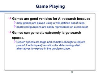 Game Playing
 Games are good vehicles for AI research because
 most games are played using a well-defined set of rules
 board configurations are easily represented on a computer
 Games can generate extremely large search
spaces.
 Search spaces are large and complex enough to require
powerful techniques(heuristics) for determining what
alternatives to explore in the problem space.
14
 