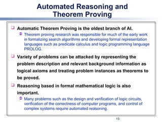 Automated Reasoning and
Theorem Proving
 Automatic Theorem Proving is the oldest branch of AI.
 Theorem proving research was responsible for much of the early work
in formalizing search algorithms and developing formal representation
languages such as predicate calculus and logic programming language
PROLOG.
 Variety of problems can be attacked by representing the
problem description and relevant background information as
logical axioms and treating problem instances as theorems to
be proved.
 Reasoning based in formal mathematical logic is also
important.
 Many problems such as the design and verification of logic circuits,
verification of the correctness of computer programs, and control of
complex systems require automated reasoning.
15
 