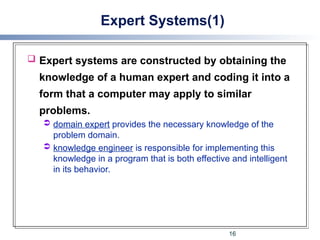 Expert Systems(1)
 Expert systems are constructed by obtaining the
knowledge of a human expert and coding it into a
form that a computer may apply to similar
problems.
 domain expert provides the necessary knowledge of the
problem domain.
 knowledge engineer is responsible for implementing this
knowledge in a program that is both effective and intelligent
in its behavior.
16
 