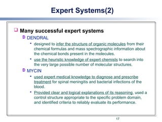 Expert Systems(2)
 Many successful expert systems
 DENDRAL
 designed to infer the structure of organic molecules from their
chemical formulas and mass spectrographic information about
the chemical bonds present in the molecules.
 use the heuristic knowledge of expert chemists to search into
the very large possible number of molecular structures.
 MYCIN
 used expert medical knowledge to diagnose and prescribe
treatment for spinal meningitis and bacterial infections of the
blood.
 Provided clear and logical explanations of its reasoning, used a
control structure appropriate to the specific problem domain,
and identified criteria to reliably evaluate its performance.
17
 
