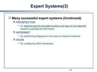 Expert Systems(3)
 Many successful expert systems (Continued)
 PROSPECTOR
 for determining the probable location and type of ore deposits
based on geological information.
 INTERNIST
 for performing diagnosis in the area of internal medicine.
 XCON
 for configuring VAX computers.
18
 