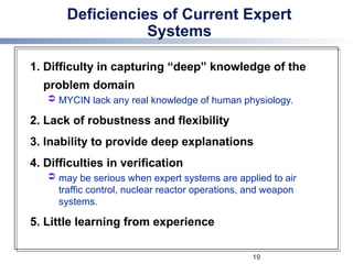 Deficiencies of Current Expert
Systems
1. Difficulty in capturing “deep” knowledge of the
problem domain
 MYCIN lack any real knowledge of human physiology.
2. Lack of robustness and flexibility
3. Inability to provide deep explanations
4. Difficulties in verification
 may be serious when expert systems are applied to air
traffic control, nuclear reactor operations, and weapon
systems.
5. Little learning from experience
19
 