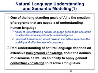 Natural Language Understanding
and Semantic Modeling(1)
 One of the long-standing goals of AI is the creation
of programs that are capable of understanding
human language
 Ability of understanding natural language seem to be one of the
most fundamental aspects of human intelligence
 Successful automation would have an incredible impact on the
usability and effectiveness of computers
 Real understanding of natural language depends on
extensive background knowledge about the domain
of discourse as well as an ability to apply general
contextual knowledge to resolve ambiguities.
20
 