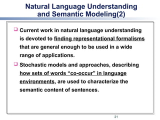 Natural Language Understanding
and Semantic Modeling(2)
 Current work in natural language understanding
is devoted to finding representational formalisms
that are general enough to be used in a wide
range of applications.
 Stochastic models and approaches, describing
how sets of words “co-occur” in language
environments, are used to characterize the
semantic content of sentences.
21
 