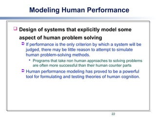 Modeling Human Performance
 Design of systems that explicitly model some
aspect of human problem solving
 If performance is the only criterion by which a system will be
judged, there may be little reason to attempt to simulate
human problem-solving methods.
 Programs that take non human approaches to solving problems
are often more successful than their human counter parts
 Human performance modeling has proved to be a powerful
tool for formulating and testing theories of human cognition.
22
 