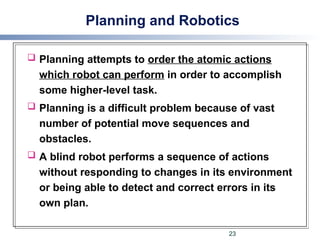 Planning and Robotics
 Planning attempts to order the atomic actions
which robot can perform in order to accomplish
some higher-level task.
 Planning is a difficult problem because of vast
number of potential move sequences and
obstacles.
 A blind robot performs a sequence of actions
without responding to changes in its environment
or being able to detect and correct errors in its
own plan.
23
 