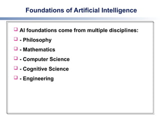 Foundations of Artificial Intelligence
 AI foundations come from multiple disciplines:
 - Philosophy
 - Mathematics
 - Computer Science
 - Cognitive Science
 - Engineering
 