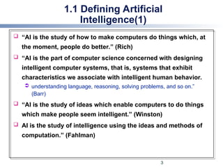1.1 Defining Artificial
Intelligence(1)
 “AI is the study of how to make computers do things which, at
the moment, people do better.” (Rich)
 “AI is the part of computer science concerned with designing
intelligent computer systems, that is, systems that exhibit
characteristics we associate with intelligent human behavior.
 understanding language, reasoning, solving problems, and so on.”
(Barr)
 “AI is the study of ideas which enable computers to do things
which make people seem intelligent.” (Winston)
 AI is the study of intelligence using the ideas and methods of
computation.” (Fahlman)
3
 