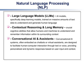 Natural Language Processing
(NLP)
 - Large Language Models (LLMs) - AI models,
specifically deep learning models, trained on massive amounts of text
data to understand and generate human language
 - Contextual Reasoning & Long Memory - crucial
cognitive abilities that allow humans and machines to understand and
remember information within its surrounding context
 - Conversational AI & Assistants - Conversational AI
systems, often embodied as chatbots or virtual assistants, are designed
to facilitate human-computer interaction through text or voice, providing
personalized and dynamic responses based on user input and context.
 