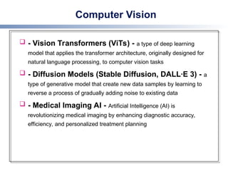 Computer Vision
 - Vision Transformers (ViTs) - a type of deep learning
model that applies the transformer architecture, originally designed for
natural language processing, to computer vision tasks
 - Diffusion Models (Stable Diffusion, DALL·E 3) - a
type of generative model that create new data samples by learning to
reverse a process of gradually adding noise to existing data
 - Medical Imaging AI - Artificial Intelligence (AI) is
revolutionizing medical imaging by enhancing diagnostic accuracy,
efficiency, and personalized treatment planning
 