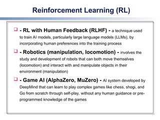 Reinforcement Learning (RL)
 - RL with Human Feedback (RLHF) - a technique used
to train AI models, particularly large language models (LLMs), by
incorporating human preferences into the training process
 - Robotics (manipulation, locomotion) - involves the
study and development of robots that can both move themselves
(locomotion) and interact with and manipulate objects in their
environment (manipulation)
 - Game AI (AlphaZero, MuZero) - AI system developed by
DeepMind that can learn to play complex games like chess, shogi, and
Go from scratch through self-play, without any human guidance or pre-
programmed knowledge of the games
 