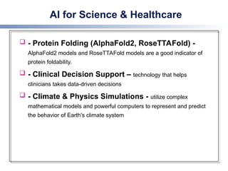 AI for Science & Healthcare
 - Protein Folding (AlphaFold2, RoseTTAFold) -
AlphaFold2 models and RoseTTAFold models are a good indicator of
protein foldability.
 - Clinical Decision Support – technology that helps
clinicians takes data-driven decisions
 - Climate & Physics Simulations - utilize complex
mathematical models and powerful computers to represent and predict
the behavior of Earth's climate system
 