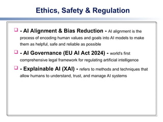 Ethics, Safety & Regulation
 - AI Alignment & Bias Reduction - AI alignment is the
process of encoding human values and goals into AI models to make
them as helpful, safe and reliable as possible
 - AI Governance (EU AI Act 2024) - world's first
comprehensive legal framework for regulating artificial intelligence
 - Explainable AI (XAI) - refers to methods and techniques that
allow humans to understand, trust, and manage AI systems
 