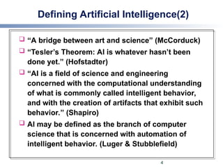 Defining Artificial Intelligence(2)
 “A bridge between art and science” (McCorduck)
 “Tesler’s Theorem: AI is whatever hasn’t been
done yet.” (Hofstadter)
 “AI is a field of science and engineering
concerned with the computational understanding
of what is commonly called intelligent behavior,
and with the creation of artifacts that exhibit such
behavior.” (Shapiro)
 AI may be defined as the branch of computer
science that is concerned with automation of
intelligent behavior. (Luger & Stubblefield)
4
 