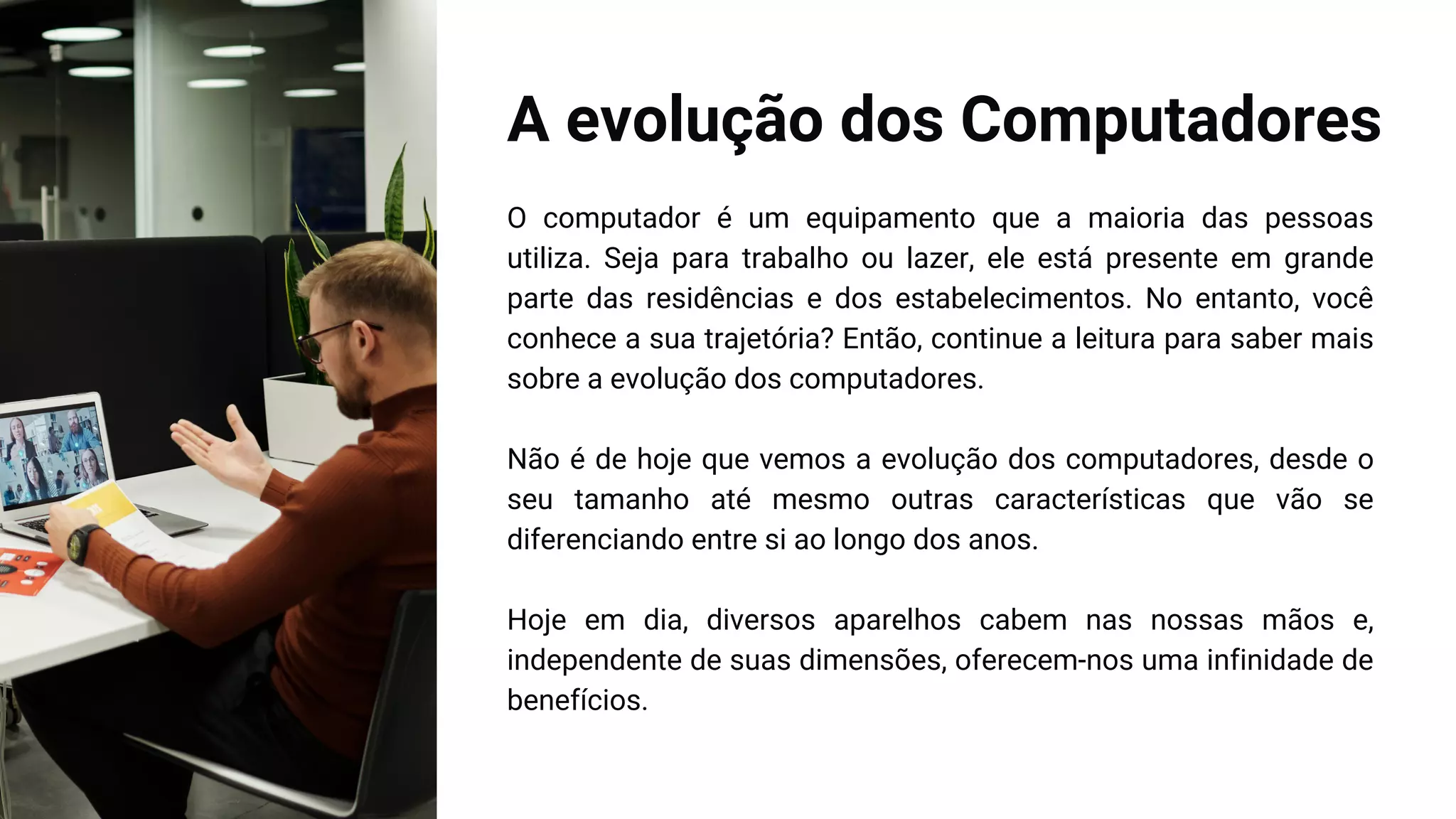 A evolução dos Computadores
O computador é um equipamento que a maioria das pessoas
utiliza. Seja para trabalho ou lazer, ele está presente em grande
parte das residências e dos estabelecimentos. No entanto, você
conhece a sua trajetória? Então, continue a leitura para saber mais
sobre a evolução dos computadores.
Não é de hoje que vemos a evolução dos computadores, desde o
seu tamanho até mesmo outras características que vão se
diferenciando entre si ao longo dos anos.
Hoje em dia, diversos aparelhos cabem nas nossas mãos e,
independente de suas dimensões, oferecem-nos uma infinidade de
benefícios.
 