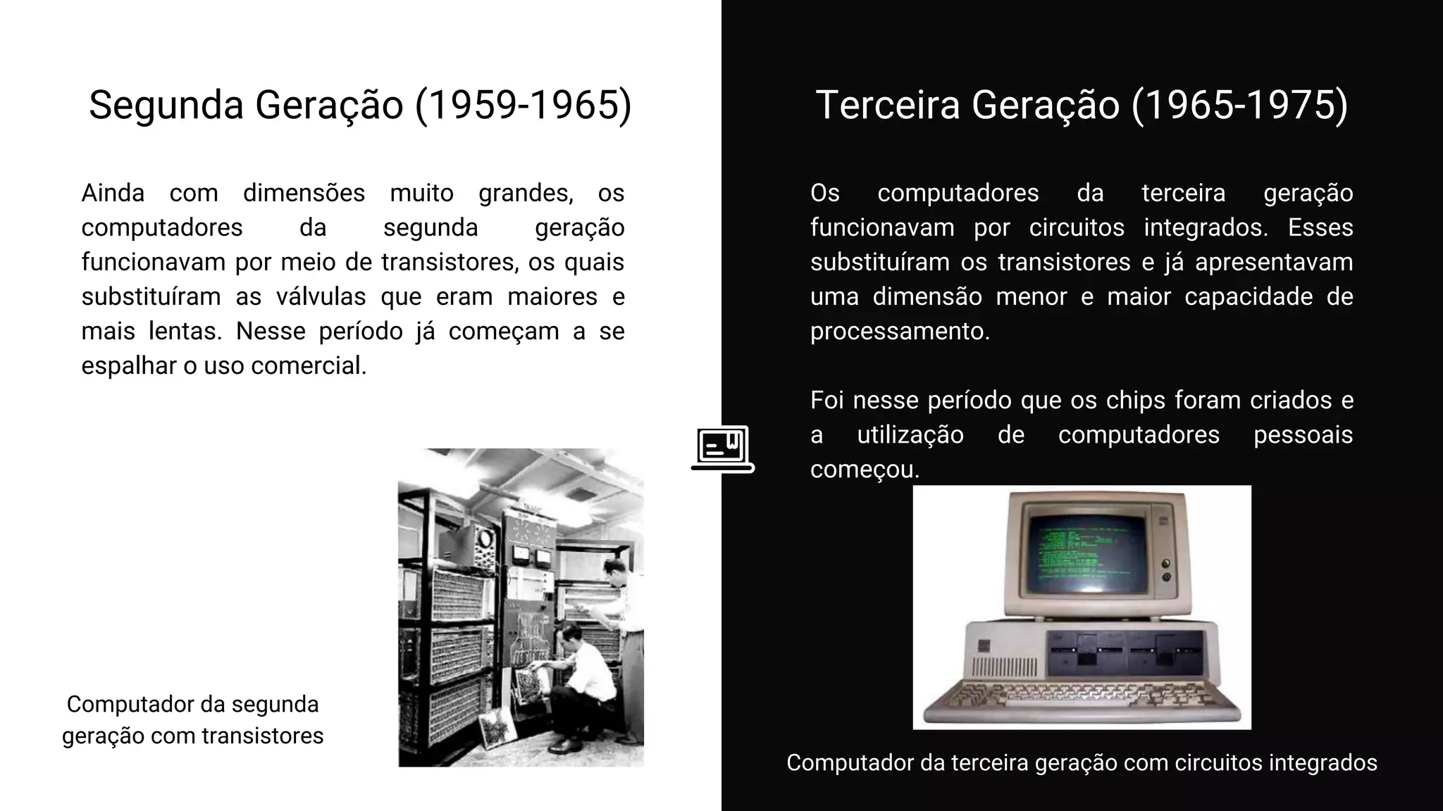 Os computadores da terceira geração
funcionavam por circuitos integrados. Esses
substituíram os transistores e já apresentavam
uma dimensão menor e maior capacidade de
processamento.
Foi nesse período que os chips foram criados e
a utilização de computadores pessoais
começou.
Segunda Geração (1959-1965) Terceira Geração (1965-1975)
Ainda com dimensões muito grandes, os
computadores da segunda geração
funcionavam por meio de transistores, os quais
substituíram as válvulas que eram maiores e
mais lentas. Nesse período já começam a se
espalhar o uso comercial.
Computador da segunda
geração com transistores
Computador da terceira geração com circuitos integrados
 